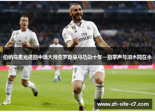 伯纳乌星光送别中场大师克罗斯皇马功勋十年一别掌声与泪水同在永