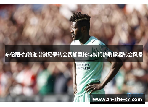 布伦南·约翰逊以创纪录转会费加盟托特纳姆热刺掀起转会风暴