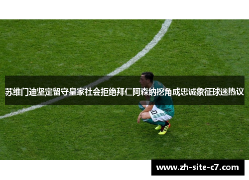 苏维门迪坚定留守皇家社会拒绝拜仁阿森纳挖角成忠诚象征球迷热议